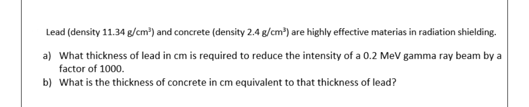 Lead (density 11.34 g/cm³) and concrete (density 2.4 g/cm³) are highly effective materias in radiation shielding.
a) What thickness of lead in cm is required to reduce the intensity of a 0.2 MeV gamma ray beam by a
factor of 1000.
b) What is the thickness of concrete in cm equivalent to that thickness of lead?