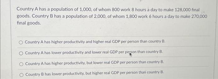Country A has a population of 1,000, of whom 800 work 8 hours a day to make 128,000 final
goods. Country B has a population of 2,000, of whom 1,800 work 6 hours a day to make 270,000
final goods.
Country A has higher productivity and higher real GDP per person than country B.
Country A has lower productivity and lower real GDP per person than country B.
O Country A has higher productivity, but lower real GDP per person than country B.
Country B has lower productivity, but higher real GDP per person than country B.