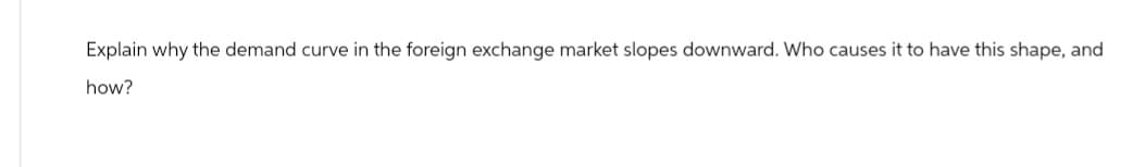 Explain why the demand curve in the foreign exchange market slopes downward. Who causes it to have this shape, and
how?