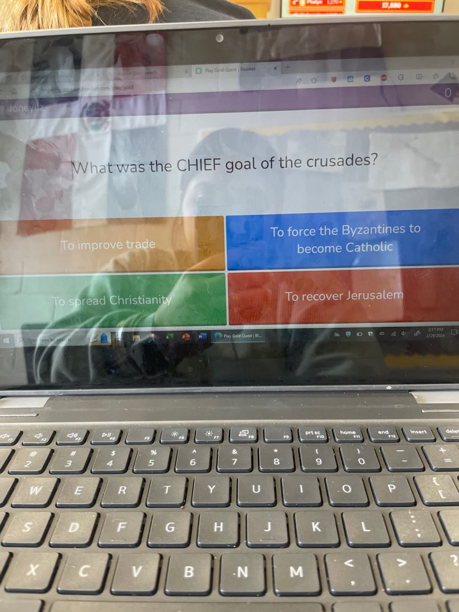 Joneyliz
A
hinge//goldquest.blocket.com.play/gold
2
O Type here to sear
W
S
دیر
To improve trade
X
To spread Christianity
What was the CHIEF goal of the crusades?
3 4
E
D
Dll
C
R
F
V
%
5
T
x Play Geld Quest | Blocket
G
A
6
B
Y
H
Play Gold Quest | B...
&
7
ل
.N
U
Phalym
8
3
M
To force the Byzantines to
become Catholic
prt sc
To recover Jerusalem
F10
C
9
17,880->
home
F11
ی
ل 2020 229 0 0 0 0 0 0 0 -
end
F12
الشات الكال
الشاتاك
الشاكال
P
2:17 PM
Insert
0
delet