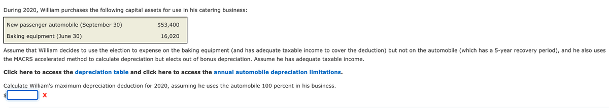 During 2020, William purchases the following capital assets for use in his catering business:
New passenger automobile (September 30)
$53,400
Baking equipment (June 30)
16,020
Assume that William decides to use the election to expense on the baking equipment (and has adequate taxable income to cover the deduction) but not on the automobile (which has a 5-year recovery period), and he also uses
the MACRS accelerated method to calculate depreciation but elects out of bonus depreciation. Assume he has adequate taxable income.
Click here to access the depreciation table and click here to access the annual automobile depreciation limitations.
Calculate William's maximum depreciation deduction for 2020, assuming he uses the automobile 100 percent in his business.
X
