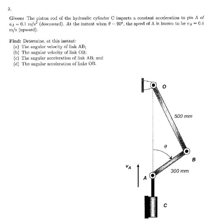 2.
Given: The piston rod of the hydraulic cylinder C imparts a constant acceleration to pin A of
as = 0.1 m/s? (downward). At the instant when 90°, the speed of A is known to be vA = 0.4
m/s (upward).
Find: Determine, at this instant:
(a) The angular velocity of link AB;
(b) The angular velocity of link OB;
(c) The angular acceleration of link AB; and
(d) The angular acceleration of links OB.
500 mm
в
VA
300 mm
A
