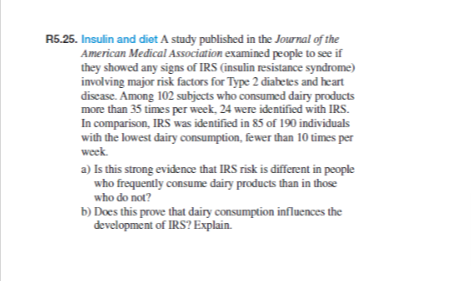 R5.25. Insulin and diet A study published in the Journal of the
American Medical Association examined people to see if
they showed any signs of IRS (insulin resistance syndrome)
involving major risk factors for Type 2 diabetes and heart
disease. Among 102 subjects who consumed dairy products
more than 35 times per week, 24 were identified with IRS.
In comparison, IRS was identified in 85 of 190 individuals
with the lowest dairy consumption, fewer than 10 times per
week.
a) Is this strong evidence that IRS risk is different in people
who frequently consume dairy products than in those
who do not?
b) Does this prove that dairy consumption influences the
development of IRS? Explain.