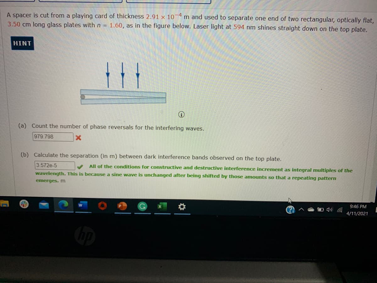 A spacer is cut from a playing card of thickness 2.91 x 10-4 m and used to separate one end of two rectangular, optically flat,
3.50 cm long glass plates with n = 1.60, as in the figure below. Laser light at 594 nm shines straight down on the top plate.
HINT
(a) Count the number of phase reversals for the interfering waves.
979.798
(b) Calculate the separation (in m) between dark interference bands observed on the top plate.
All of the conditions for constructive and destructive interference increment as integral multiples of the
wavelength. This is because a sine wave is unchanged after being shifted by those amounts so that a repeating pattern
3.572e-5
emerges. m
9:46 PM
4/11/2021

