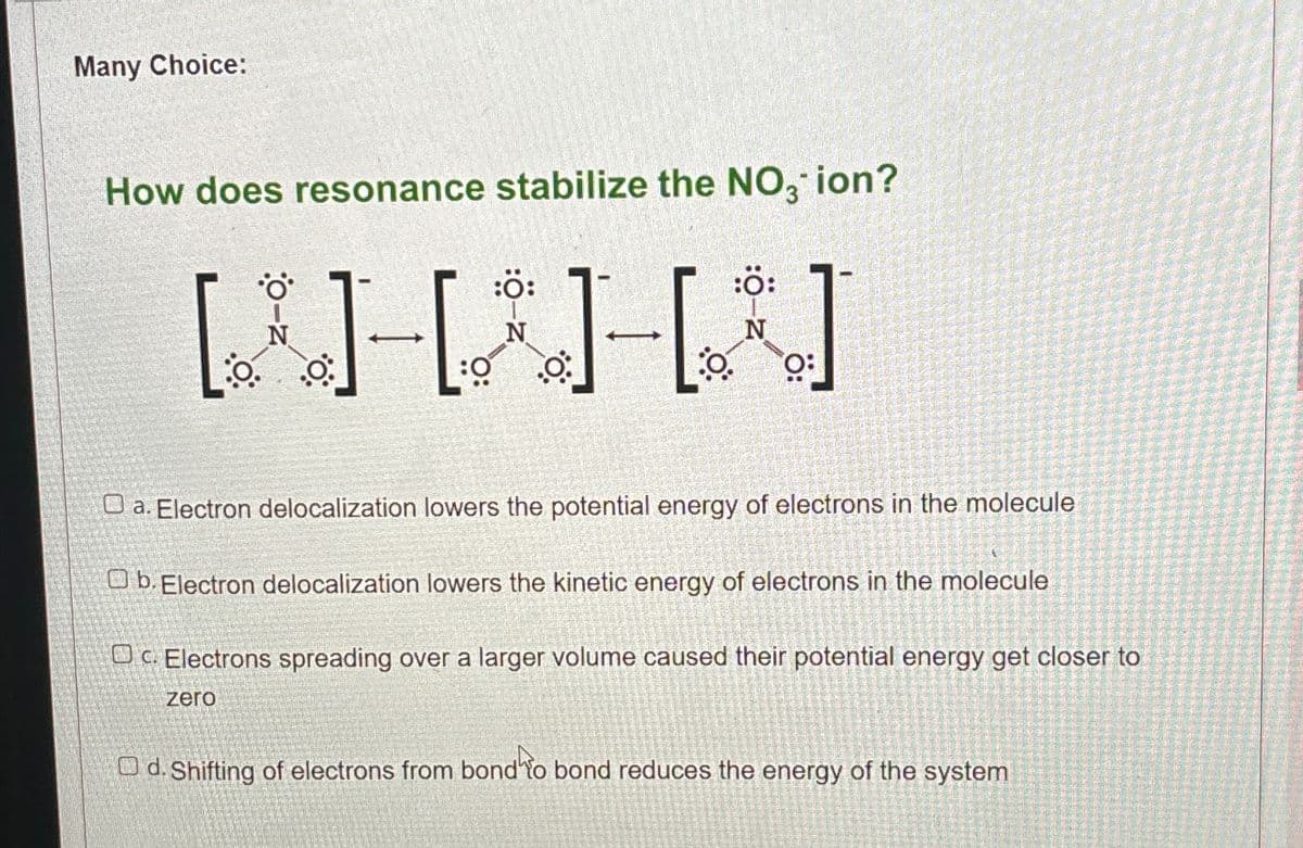 Many Choice:
How does resonance stabilize the NO3 ion?
:Ö:
:Ö:
N
[] []
O:
:0
N
a. Electron delocalization lowers the potential energy of electrons in the molecule
b. Electron delocalization lowers the kinetic energy of electrons in the molecule
Oc. Electrons spreading over a larger volume caused their potential energy get closer to
zero
d. Shifting of electrons from bond to bond reduces the energy of the system