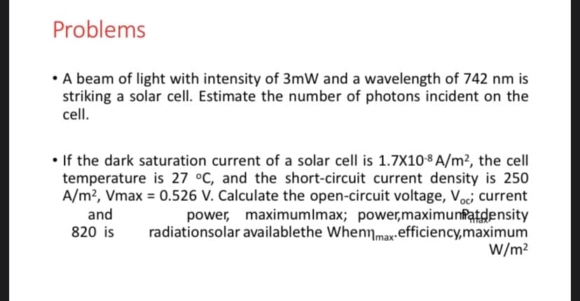 Problems
• A beam of light with intensity of 3mW and a wavelength of 742 nm is
striking a solar cell. Estimate the number of photons incident on the
cell.
• If the dark saturation current of a solar cell is 1.7X10-8 A/m², the cell
temperature is 27 °C, and the short-circuit current density is 250
A/m?, Vmax = 0.526 V. Calculate the open-circuit voltage, Voci current
power, maximumlmax; power,maximunfatdensity
radiationsolar availablethe Whennmax.efficiency,maximum
W/m?
and
820 is
