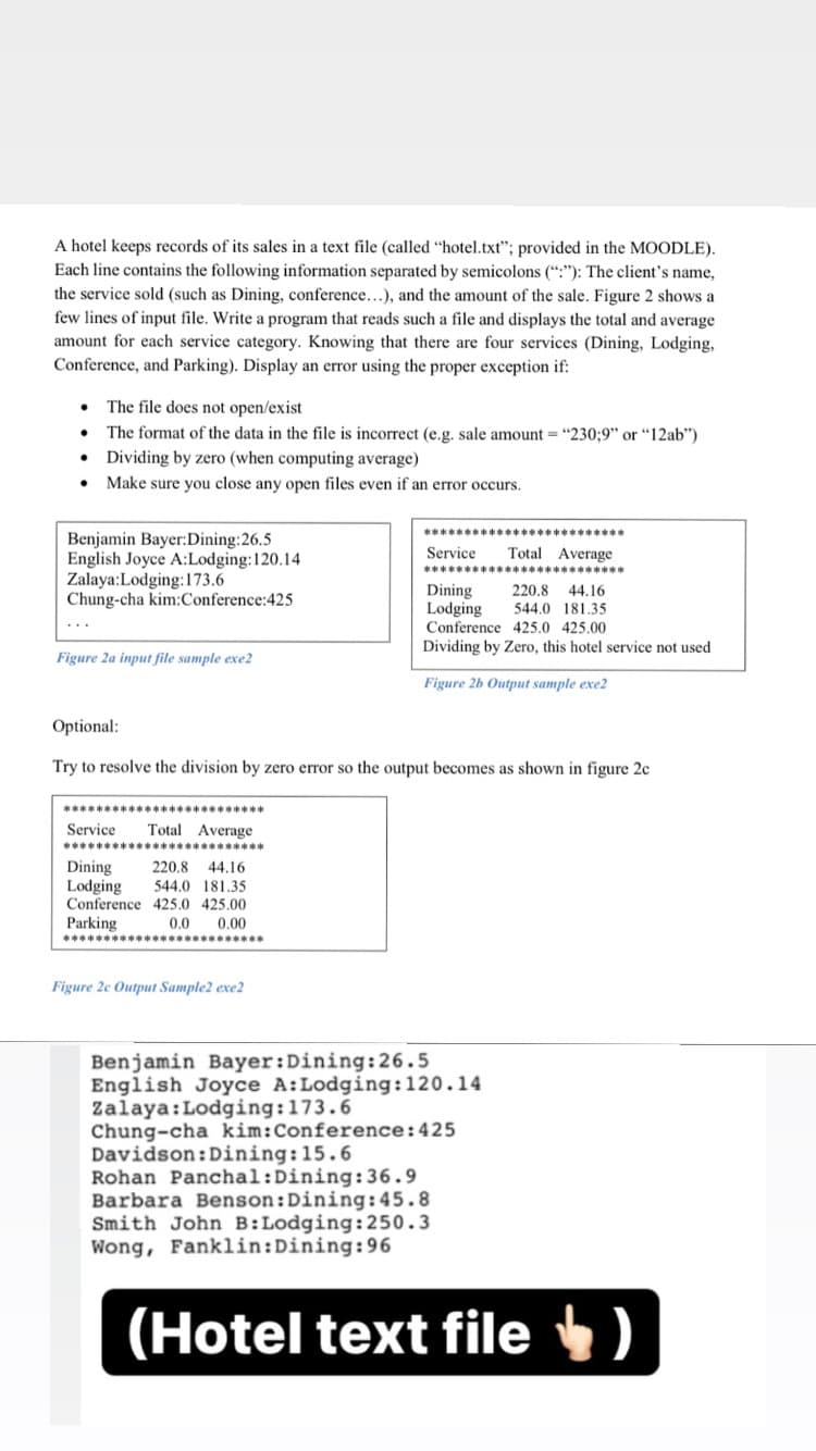 A hotel keeps records of its sales in a text file (called "hotel.txt"; provided in the MOODLE).
Each line contains the following information separated by semicolons (“:"): The client's name,
the service sold (such as Dining, conference...), and the amount of the sale. Figure 2 shows a
few lines of input file. Write a program that reads such a file and displays the total and average
amount for each service category. Knowing that there are four services (Dining, Lodging,
Conference, and Parking). Display an error using the proper exception if:
The file does not open/exist
The format of the data in the file is incorrect (e.g. sale amount = "230;9" or "12ab")
Dividing by zero (when computing average)
Make sure you close any open files even if an error occurs.
Benjamin Bayer:Dining:26.5
English Joyce A:Lodging:120.14
Zalaya:Lodging:173.6
Chung-cha kim:Conference:425
Service
Total Average
Dining
Lodging
220.8
44.16
544.0 181,35
Conference 425.0 425.00
Dividing by Zero, this hotel service not used
Figure 2a input file sample exe2
Figure 2b Output sample exe2
Optional:
Try to resolve the division by zero error so the output becomes as shown in figure 2c
*****
*****
Service
Total Average
Dining
Lodging
Conference 425.0 425.00
Parking
220.8
44.16
544.0 181.35
0.0
0,00
Figure 2e Output Sample2 exe2
Benjamin Bayer:Dining:26.5
English Joyce A:Lodging:120.14
Zalaya:Lodging:173.6
Chung-cha kim:Conference:425
Davidson:Dining:15.6
Rohan Panchal:Dining:36.9
Barbara Benson:Dining:45.8
Smith John B:Lodging:250.3
Wong, Fanklin:Dining:96
(Hotel text file )
