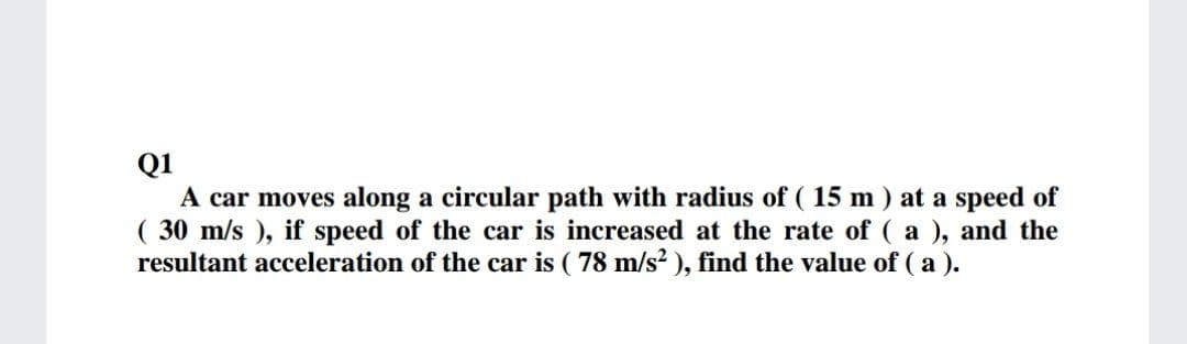 Q1
A car moves along a circular path with radius of ( 15 m ) at a speed of
( 30 m/s ), if speed of the car is increased at the rate of ( a ), and the
resultant acceleration of the car is ( 78 m/s? ), find the value of ( a ).
