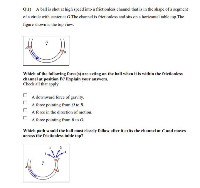 Q.1) A ball is shot at high speed into a frictionless channel that is in the shape of a segment
of a circle with center at 0.The channel is frictionless and sits on a horizontal table top.The
figure shown is the top view.
Which of the following force(s) are acting on the ball when it is within the frictionless
channel at position B? Explain your answers.
Check all that apply.
A downward force of gravity.
A force pointing from O to B.
A force in the direction of motion.
A force pointing from B to O.
Which path would the ball most closely follow after it exits the channel at C and moves
across the frictionless table top?
L L L
