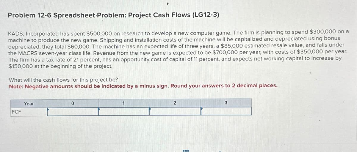 Problem 12-6 Spreadsheet Problem: Project Cash Flows (LG12-3)
KADS, Incorporated has spent $500,000 on research to develop a new computer game. The firm is planning to spend $300,000 on a
machine to produce the new game. Shipping and installation costs of the machine will be capitalized and depreciated using bonus
depreciated; they total $60,000. The machine has an expected life of three years, a $85,000 estimated resale value, and falls under
the MACRS seven-year class life. Revenue from the new game is expected to be $700,000 per year, with costs of $350,000 per year.
The firm has a tax rate of 21 percent, has an opportunity cost of capital of 11 percent, and expects net working capital to increase by
$150,000 at the beginning of the project.
What will the cash flows for this project be?
Note: Negative amounts should be indicated by a minus sign. Round your answers to 2 decimal places.
Year
FCF
0
2
3