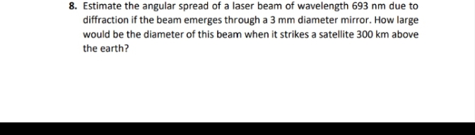 8. Estimate the angular spread of a laser beam of wavelength 693 nm due to
diffraction if the beam emerges through a 3 mm diameter mirror. How large
would be the diameter of this beam when it strikes a satellite 300 km above
the earth?