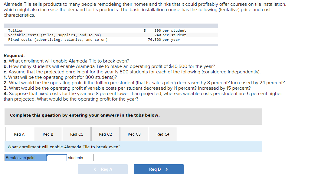 Alameda Tile sells products to many people remodeling their homes and thinks that it could profitably offer courses on tile installation,
which might also increase the demand for its products. The basic installation course has the following (tentative) price and cost
characteristics.
390 per student
240 per student
70,500 per year
Tuition
Variable costs (tiles, supplies, and so on)
Fixed costs (advertising, salaries, and so on)
Required:
a. What enrollment will enable Alameda Tile to break even?
b. How many students will enable Alameda Tile to make an operating profit of $40,500 for the year?
c. Assume that the projected enrollment for the year is 800 students for each of the following (considered independently):
1. What will be the operating profit (for 800 students)?
2. What would be the operating profit if the tuition per student (that is, sales price) decreased by 8 percent? Increased by 24 percent?
3. What would be the operating profit if variable costs per student decreased by 11 percent? Increased by 15 percent?
4. Suppose that fixed costs for the year are 8 percent lower than projected, whereas variable costs per student are 5 percent higher
than projected. What would be the operating profit for the year?
Complete this question by entering your answers in the tabs below.
Reg A
Reg B
Req C1
Req C2
Reg C3
Reg C4
What enrollment will enable Alameda Tile to break even?
Break-even point
students
< Req A
Req B >
