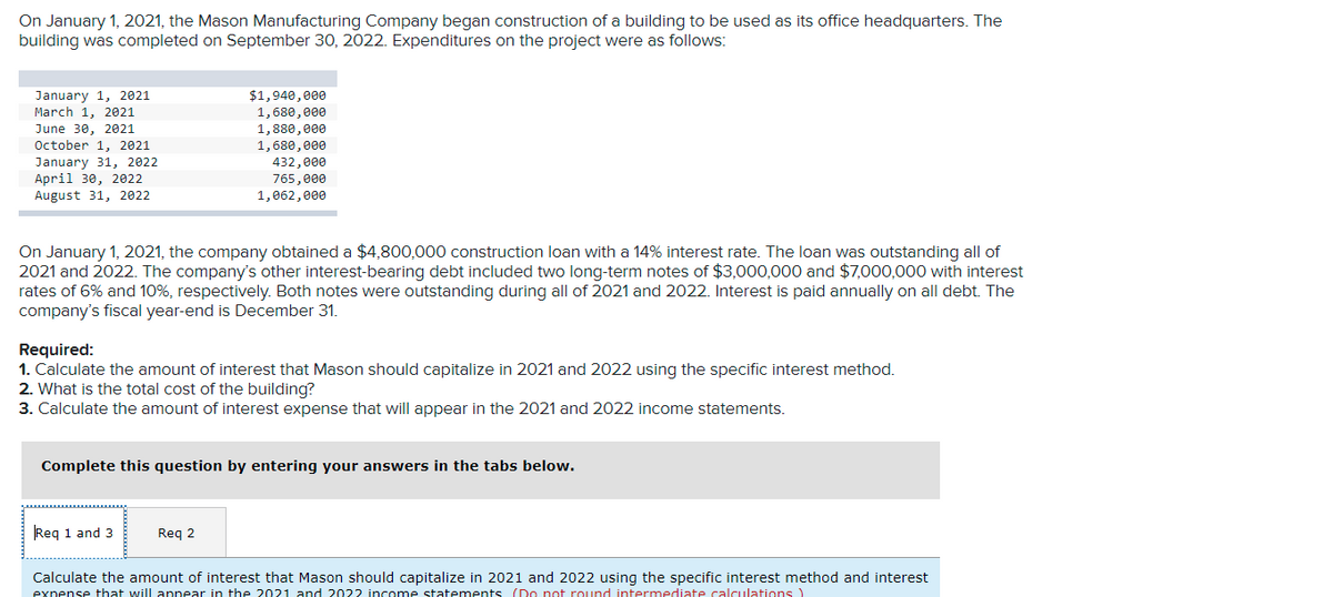 On January 1, 2021, the Mason Manufacturing Company began construction of a building to be used as its office headquarters. The
building was completed on September 30, 2022. Expenditures on the project were as follows:
January 1, 2021
March 1, 2021
$1,940,000
1,680,000
1,880,000
1,680,e00
June 30, 2021
October 1, 2021
January 31, 2022
April 30, 2022
August 31, 2022
432,000
765,000
1,062,000
On January 1, 2021, the company obtained a $4,800,000 construction loan with a 14% interest rate. The loan was outstanding all of
2021 and 2022. The company's other interest-bearing debt included two long-term notes of $3,000,000 and $7,000,000 with interest
rates of 6% and 10%, respectively. Both notes were outstanding during all of 2021 and 2022. Interest is paid annually on all debt. The
company's fiscal year-end is December 31.
Required:
1. Calculate the amount of interest that Mason should capitalize in 2021 and 2022 using the specific interest method.
2. What is the total cost of the building?
3. Calculate the amount of interest expense that will appear in the 2021 and 2022 income statements.
Complete this question by entering your answers in the tabs below.
Req 1 and 3
Req 2
Calculate the amount of interest that Mason should capitalize in 2021 and 2022 using the specific interest method and interest
expense that will appear in the 2021 and 2022 income statements (Do not round intermediate calculations )
