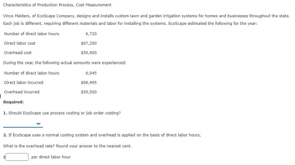 Characteristics of Production Process, Cost Measurement
Vince Melders, of EcoScape Company, designs and installs custom lawn and garden irrigation systems for homes and businesses throughout the state.
Each job is different, requiring different materials and labor for installing the systems. EcoScape estimated the following for the year:
Number of direct labor hours
6,720
Direct labor cost
$67,200
Overhead cost
$50,400
During the year, the following actual amounts were experienced:
Number of direct labor hours
6,045
Direct labor incurred
$66,495
Overhead incurred
$50,500
Required:
1. Should EcoScape use process costing or job-order costing?
2. If EcoScape uses a normal costing system and overhead is applied on the basis of direct labor hours,
What is the overhead rate? Round your answer to the nearest cent.
per direct labor hour
