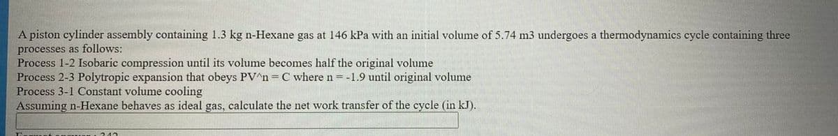 A piston cylinder assembly containing 1.3 kg n-Hexane gas at 146 kPa with an initial volume of 5.74 m3 undergoes a thermodynamics cycle containing three
processes as follows:
Process 1-2 Isobaric compression until its volume becomes half the original volume
Process 2-3 Polytropic expansion that obeys PV^n= C where n=-1.9 until original volume
Process 3-1 Constant volume cooling
Assuming n-Hexane behaves as ideal gas, calculate the net work transfer of the cycle (in kJ).
