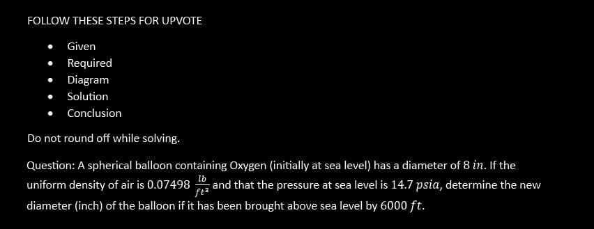 FOLLOW THESE STEPS FOR UPVOTE
Given
Required
Diagram
Solution
Conclusion
Do not round off while solving.
lb
Question: A spherical balloon containing Oxygen (initially at sea level) has a diameter of 8 in. If the
uniform density of air is 0.07498 and that the pressure at sea level is 14.7 psia, determine the new
ft³
diameter (inch) of the balloon if it has been brought above sea level by 6000 ft.