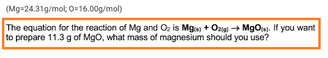 (Mg-24.31g/mol; O=16.00g/mol)
The equation for the reaction of Mg and O₂ is Mg(s) + O2(g) → MgO(s). If you want
to prepare 11.3 g of MgO, what mass of magnesium should you use?