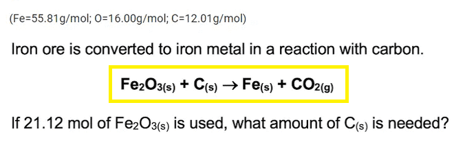 (Fe=55.81g/mol; O=16.00g/mol; C=12.01g/mol)
Iron ore is converted to iron metal in a reaction with carbon.
Fe2O3(s) + C(s) → Fe(s) + CO2(g)
If 21.12 mol of Fe2O3(s) is used, what amount of C(s) is needed?