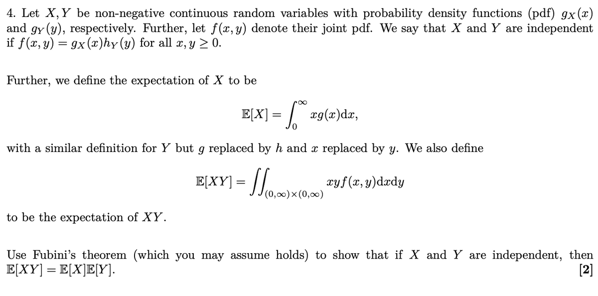 4. Let X, Y be non-negative continuous random variables with probability density functions (pdf) gx(x)
and gy (y), respectively. Further, let f(x, y) denote their joint pdf. We say that X and Y are independent
if f(x, y) = 9x(x)hy (y) for all x, y ≥ 0.
Further, we define the expectation of X to be
E[X] = √rg(x)dx,
to be the expectation of XY.
0
with a similar definition for Y but g replaced by h and x replaced by y. We also define
E[XY] = (0,00)x (0,00)
110,00)x (0,00) 29 (x, y) dedy
(0,∞)
Use Fubini's theorem (which you may assume holds) to show that if X and Y are independent, then
E[XY] = E[X]E[Y].
[2]