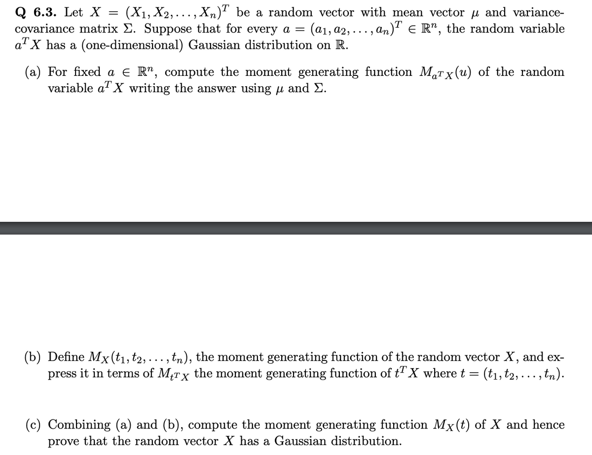 Q 6.3. Let X = (X₁, X2,..., Xn)T be a random vector with mean vector µ and variance-
covariance matrix E. Suppose that for every a =
(a1, a2,...,
,an)TE R¹, the random variable
a X has a (one-dimensional) Gaussian distribution on R.
(a) For fixed a € R", compute the moment generating function Marx(u) of the random
variable a X writing the answer using and Σ.
(b) Define Mx (t₁, t2, ..., tn), the moment generating function of the random vector X, and ex-
press it in terms of Mtrx the moment generating function of t¹ X where t
=
(t₁, t2,. , tn).
Combining (a) and (b), compute the moment generating function Mx (t) of X and hence
prove that the random vector X has a Gaussian distribution.