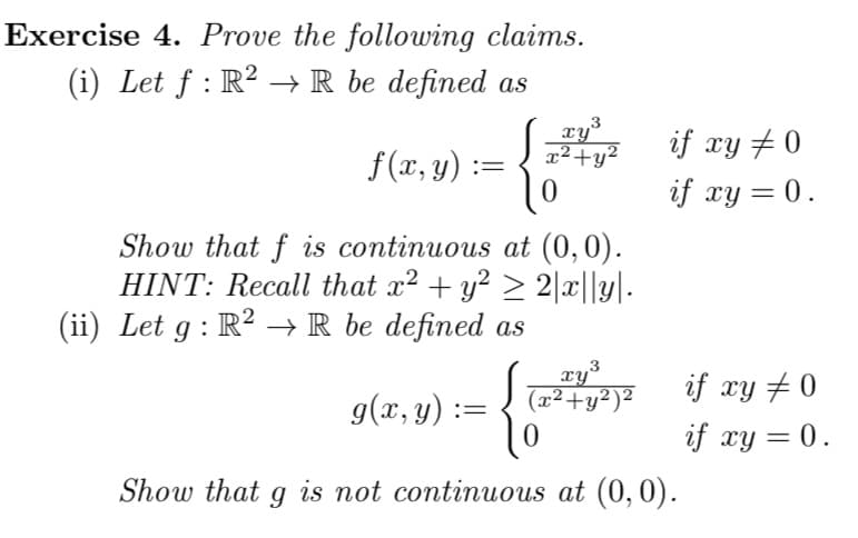 Exercise 4. Prove the following claims.
(i) Let f: R² → R be defined as
f(x, y) =
{
3
xy
x² + y²
10
Show that f is continuous at (0,0).
HINT: Recall that x² + y² ≥ 2|x||y|.
(ii) Let g : R² → R be defined as
xy ³
(2²+²)²
0
if xy # 0
if xy = 0.
g(x, y) =
Show that g is not continuous at (0,0).
if xy #0
if xy = 0.