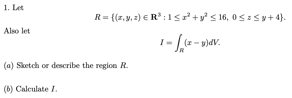 1. Let
Also let
R = {(x, y, z) ≤ R³ : 1 ≤ x² + y² ≤ 16, 0 ≤ z ≤ y +4}.
Sala
R
(a) Sketch or describe the region R.
(b) Calculate I.
I =
(x - y)dV.