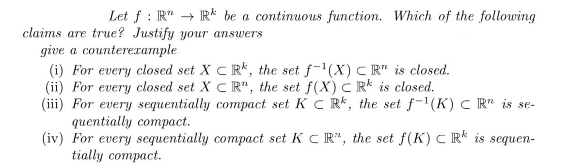Let f: R → Rk be a continuous function. Which of the following
claims are true? Justify your answers
give a counterexample
(i) For every closed set X CR, the set f−¹(X) C Rn is closed.
(ii) For every closed set X CR, the set f(X) C Rk is closed.
(iii) For every sequentially compact set KC Rk, the set f-¹(K) C Rª is se-
quentially compact.
(iv) For every sequentially compact set KCR, the set f(K) C Rk is sequen-
tially compact.