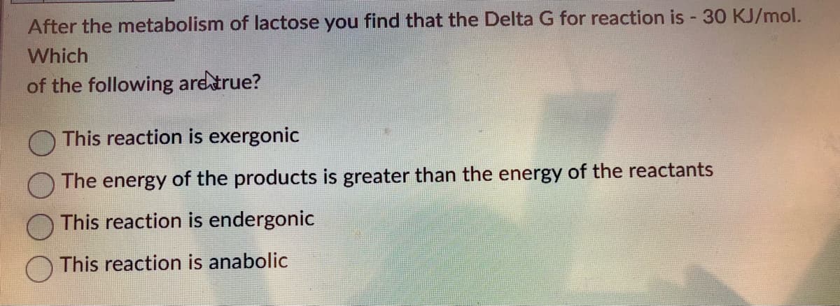 After the metabolism of lactose you find that the Delta G for reaction is - 30 KJ/mol.
Which
of the following are true?
This reaction is exergonic
The energy of the products is greater than the energy of the reactants
This reaction is endergonic
This reaction is anabolic