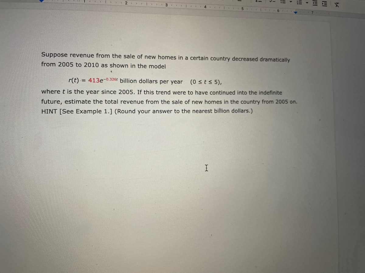 E EX
4 .
Suppose revenue from the sale of new homes in a certain country decreased dramatically
from 2005 to 2010 as shown in the model
r(t)
= 413e-0.326t billion dollars per year
(0 sts 5),
where t is the year since 2005. If this trend were to have continued into the indefinite
future, estimate the total revenue from the sale of new homes in the country from 2005 on.
HINT [See Example 1.] (Round your answer to the nearest biltion dollars.)
!!
