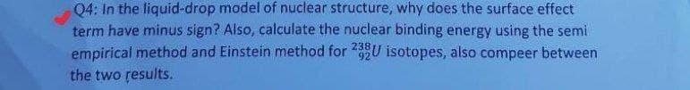 Q4: In the liquid-drop model of nuclear structure, why does the surface effect
term have minus sign? Also, calculate the nuclear binding energy using the semi
empirical method and Einstein method for U isotopes, also compeer between
the two results.
92
