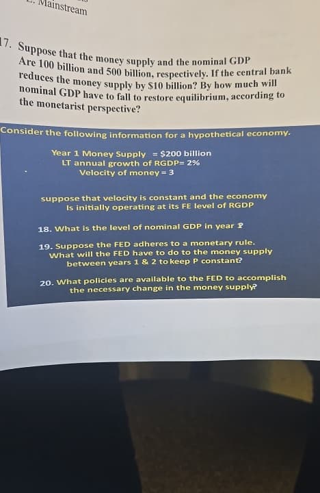 Mainstream
17. Suppose that the money supply and the nominal GDP
Are 100 billion and 500 billion, respectively. If the central bank
reduces the money supply by $10 billion? By how much will
nominal GDP have to fall to restore equilibrium, according to
the monetarist perspective?
Consider the following information for a hypothetical economy.
Year 1 Money Supply = $200 billion
LT annual growth of RGDP=2%
Velocity of money = 3
suppose that velocity is constant and the economy
Is initially operating at its FE level of RGDP
18. What is the level of nominal GDP in year ?
19. Suppose the FED adheres to a monetary rule.
What will the FED have to do to the money supply
between years 1 & 2 to keep P constant?
20. What policies are available to the FED to accomplish
the necessary change in the money supply?