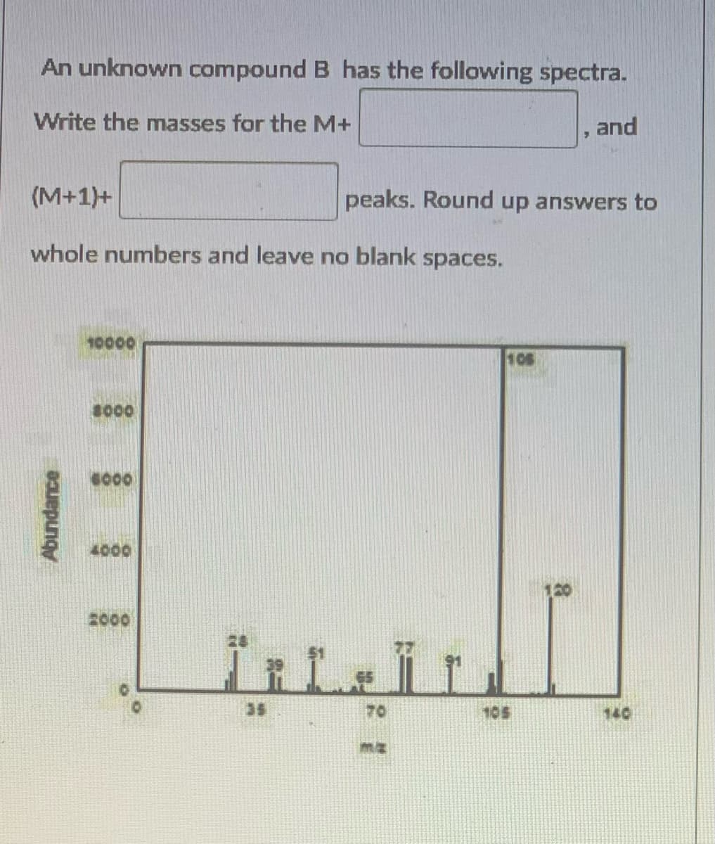 An unknown compound B has the following spectra.
Write the masses for the M+
and
(M+1)+
peaks. Round up answers to
whole numbers and leave no blank spaces.
10000
105
1000
G000
4000
120
2000
35
70
105
140
Abundance
