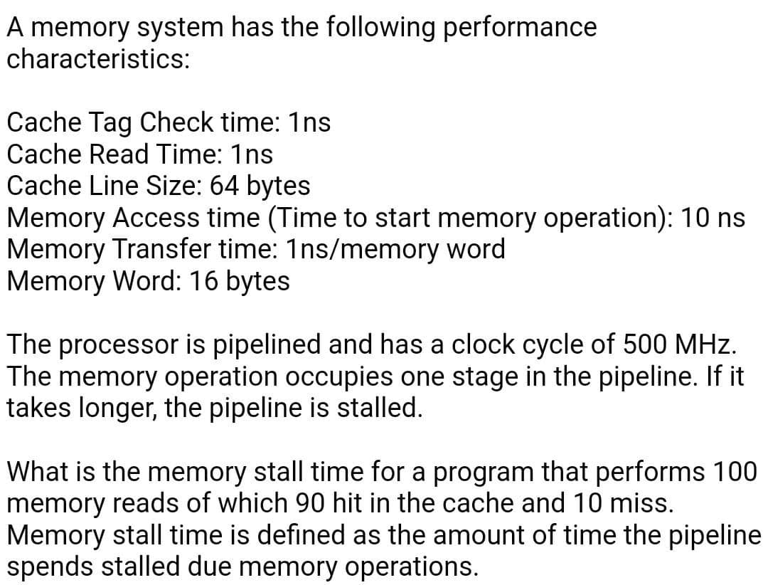 A memory system has the following performance
characteristics:
Cache Tag Check time: 1ns
Cache Read Time: 1ns
Cache Line Size: 64 bytes
Memory Access time (Time to start memory operation): 10 ns
Memory Transfer time: 1ns/memory word
Memory Word: 16 bytes
The processor is pipelined and has a clock cycle of 500 MHz.
The memory operation occupies one stage in the pipeline. If it
takes longer, the pipeline is stalled.
What is the memory stall time for a program that performs 100
memory reads of which 90 hit in the cache and 10 miss.
Memory stall time is defined as the amount of time the pipeline
spends stalled due memory operations.
