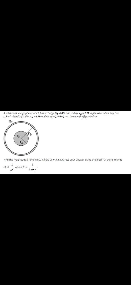 A solid conducting sphere, which has a charge Q, =28Q and radius ra = 2.2R is placed inside a very thin
spherical shell of radius rp = 6.7R and charge Q2 =14Q as shown in the figure below.
Q2
ra
Find the magnitude of the electric field at r=3.3. Express your answer using one decimal point in units
of k
where k =
4περ
