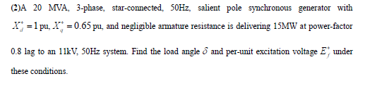 (2)A 20 MVA, 3-phase, star-connected, 50HZ, salient pole synchronous generator with
X; =1 pu, X = 0.65 pu, and negligible armature resistance is delivering 15MW at power-factor
0.8 lag to an 11kV, 50HZ system. Find the load angle & and per-unit excitation voltage E', under
these conditions.
