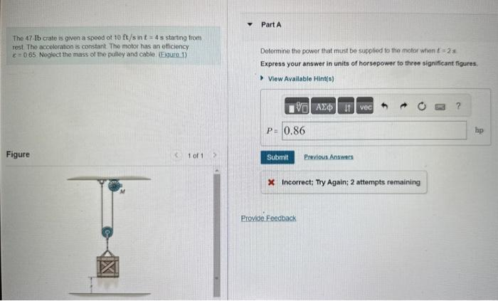 The 47-Ib crate is given a spoed of 10 ft/s in t = 4 s starting from
rest The accoloration is constant. The motor has an officiency
= 0.65 Neglect the mass of the pulley and cable. (Eigure 1)
Figure
< 1 of 1
Part A
Determine the power that must be supplied to the motor when t=2s
Express your answer in units of horsepower to three significant figures,
View Available Hint(s)
VG] ΑΣΦΑ
P= 0.86
Ivec
Submit Previous Answers
X Incorrect; Try Again; 2 attempts remaining
Provide Feedback
hp