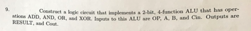 9.
Construct a logic circuit that implements a 2-bit, 4-function ALU that has oper-
ations ADD, AND, OR, and XOR. Inputs to this ALU are OP, A, B, and Cin. Outputs are
RESULT, and Cout.
