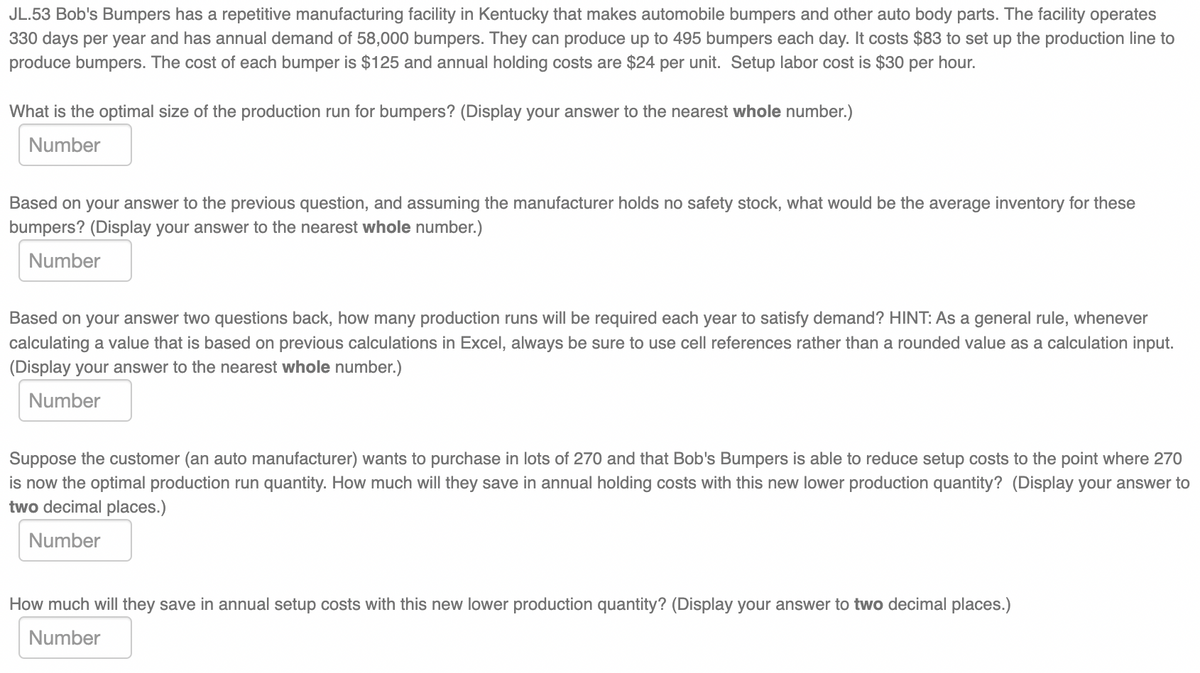 JL.53 Bob's Bumpers has a repetitive manufacturing facility in Kentucky that makes automobile bumpers and other auto body parts. The facility operates
330 days per year and has annual demand of 58,000 bumpers. They can produce up to 495 bumpers each day. It costs $83 to set up the production line to
produce bumpers. The cost of each bumper is $125 and annual holding costs are $24 per unit. Setup labor cost is $30 per hour.
What is the optimal size of the production run for bumpers? (Display your answer to the nearest whole number.)
Number
Based on your answer to the previous question, and assuming the manufacturer holds no safety stock, what would be the average inventory for these
bumpers? (Display your answer to the nearest whole number.)
Number
Based on your answer two questions back, how many production runs will be required each year to satisfy demand? HINT: As a general rule, whenever
calculating a value that is based on previous calculations in Excel, always be sure to use cell references rather than a rounded value as a calculation input.
(Display your answer to the nearest whole number.)
Number
Suppose the customer (an auto manufacturer) wants to purchase in lots of 270 and that Bob's Bumpers is able to reduce setup costs to the point where 270
is now the optimal production run quantity. How much will they save in annual holding costs with this new lower production quantity? (Display your answer to
two decimal places.)
Number
How much will they save in annual setup costs with this new lower production quantity? (Display your answer to two decimal places.)
Number