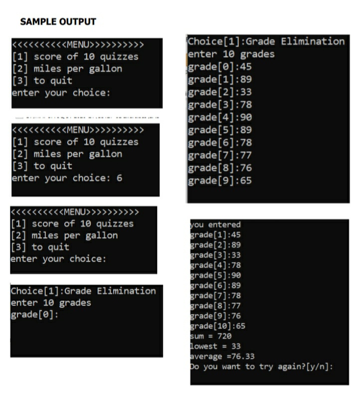 SAMPLE OUTPUT
Choice[1]:Grade Elimination
enter 10 grades
grade[e]:45
grade[1]:89
grade[2]:33
grade[3]:78
grade[4]:90
grade[5]:89
grade[6]:78
grade[7]:77
grade[8]:76
grade[9]:65
<<<<<<<<<MENU>>
>>>
[1] score of 10 quizzes
[2] miles per gallon
[3] to quit
enter your choice:
<<<<<<<<<MENU>>>>>>>>>>
[1] score of 10 quizzes
[2] miles per gallon
[3] to quit
enter your choice: 6
«<<<<<<<<MENU>>>>>>>>>>
[1] score of 10 quizzes
[2] miles per gallon
[3] to quit
enter your choice:
you entered
grade[1]:45
grade[2]:89
grade[3]:33
grade[4]:78
grade[5]:90
grade[6]:89
grade[7]:78
grade[8]:77
grade[9]:76
grade[10]:65
sum = 720
lowest = 33
average =76.33
Do you want to try again?[y/n]:
Choice[1]:Grade Elimination
enter 10 grades
grade[0]:
%3D
