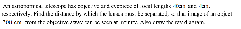 An astronomical telescope has objective and eyepiece of focal lengths 40cm and 4cm,
respectively. Find the distance by which the lenses must be separated, so that image of an object
200 cm from the objective away can be seen at infinity. Also draw the ray diagram.
