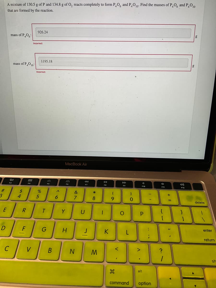 A mixture of 130.5 g of P and 134.8 g of O, reacts completely to form P¸O, and P¸O10: Find the masses of PO, and PO,0
that are formed by the reaction.
926.24
mass of P_O6:
Incorrect
1195.18
mass of PO10:
Incorrect
MacBook Air
80
F3
DD
F4
F6
F7
FB
F11
F12
#3
$
4
&
*
8
9.
=
delete
E
R.
Y
{
}
F
%3D
K
L
enter
return
V
sh
alt
command
option
+ ||
B.
ト
