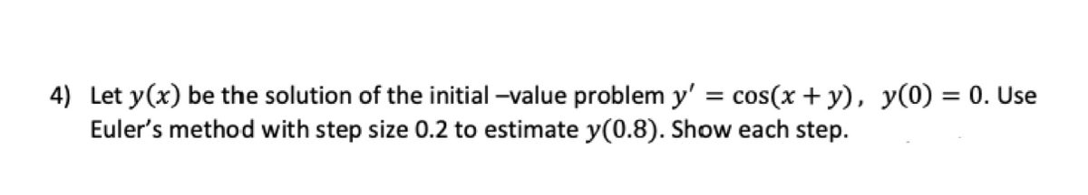 4) Let y(x) be the solution of the initial -value problem y' = cos(x + y), y(0) = 0. Use
Euler's method with step size 0.2 to estimate y(0.8). Show each step.
