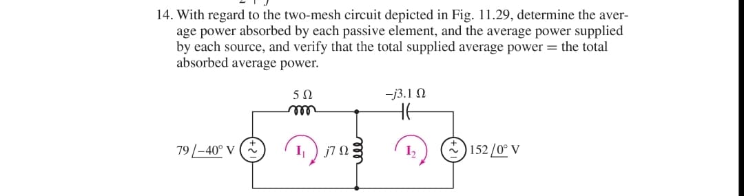 14. With regard to the two-mesh circuit depicted in Fig. 11.29, determine the aver-
age power absorbed by each passive element, and the average power supplied
by each source, and verify that the total supplied average power the total
absorbed average power.
79/-40° V
50
m
1₁
j7Q
-j3.1 Ω
HE
1₂
~ ) 152 /0° V