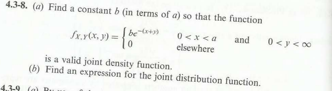 4.3-8. (a) Find a constant b (in terms of a) so that the function
be-(x+y)
- {8
0
fx, y(x, y) =
4.3-9 (a) Ru
0 < x <a and
elsewhere
is a valid joint density function.
(b) Find an expression for the joint distribution function.
0<y<∞