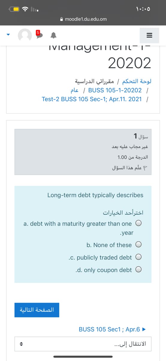 A moodle1.du.edu.om
TVial iaytLLITI IL- |-
20202
لوحة التحکم / مقر راتي الدراسية
els / BUSS 105-1-20202 /
Test-2 BUSS 105 Sec-1; Apr.11. 2021 /
سؤال 1
غیر مجاب علیه بعد
الدرجة من 0 1.0
علم هذا السؤال
Long-term debt typically describes
اخترأحد الخيارات
a. debt with a maturity greater than one
.year
b. None of these
.c. publicly traded debt
.d. only coupon debt O
الصفحة التالية
BUSS 105 Sec1; Apr.6 ►
الانتقال إلى.. .
