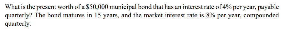 What is the present worth of a $50,000 municipal bond that has an interest rate of 4% per year, payable
quarterly? The bond matures in 15 years, and the market interest rate is 8% per year, compounded
quarterly.
