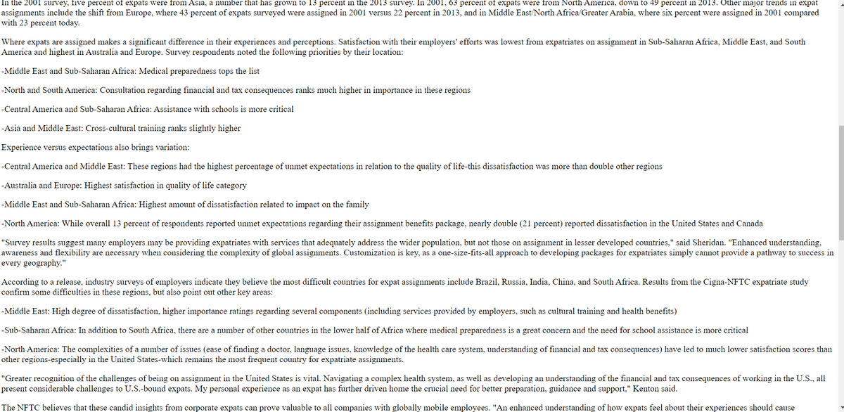 In the 2001 survey, five percent of expats were from Asia, a number that has grown to 13 percent in the 2013 survey. In 2001, 63 percent of expats were from North America, down to 49 percent in 2013. Other major trends in expat
assignments include the shift from Europe, where 43 percent of expats surveyed were assigned in 2001 versus 22 percent in 2013, and in Middle East/North Africa/Greater Arabia, where six percent were assigned in 2001 compared
with 23 percent today.
Where expats are assigned makes a significant difference in their experiences and perceptions. Satisfaction with their employers' efforts was lowest from expatriates on assignment in Sub-Saharan Africa, Middle East, and South
America and highest in Australia and Europe. Survey respondents noted the following priorities by their location:
-Middle East and Sub-Saharan Africa: Medical preparedness tops the list
-North and South America: Consultation regarding financial and tax consequences ranks much higher in importance in these regions
-Central America and Sub-Saharan Africa: Assistance with schools is more critical
-Asia and Middle East: Cross-cultural training ranks slightly higher
Experience versus expectations also brings variation:
-Central America and Middle East: These regions had the highest percentage of unmet expectations in relation to the quality of life-this dissatisfaction was more than double other regions
-Australia and Europe: Highest satisfaction in quality of life category
-Middle East and Sub-Saharan Africa: Highest amount of dissatisfaction related to impact
the family
-North America: While overall 13 percent of respondents reported unmet expectations regarding their assignment benefits package, nearly double (21 percent) reported dissatisfaction in the United States and Canada
"Survey results suggest many employers may be providing expatriates with services that adequately address the wider population, but not those on assignment in lesser developed countries," said Sheridan. "Enhanced understanding,
awareness and flexibility are necessary when considering the complexity of global assignments. Customization is key, as a one-size-fits-all approach to developing packages for expatriates simply cannot provide a pathway to success in
every geography."
According to a release, industry surveys of employers indicate they believe the most difficult countries for expat assignments include Brazil, Russia, India, China, and South Africa. Results from the Cigna-NFTC expatriate study
confirm some difficulties in these regions, but also point out other key areas:
-Middle East: High degree of dissatisfaction, higher importance ratings regarding several components (including services provided by employers, such as cultural training and health benefits)
-Sub-Saharan Africa: In addition to South Africa, there are a number of other countries in the lower half of Africa where medical preparedness is a great concern and the need for school assistance is more critical
-North America: The complexities of a number of issues (ease of finding a doctor, language issues, knowledge of the health care system, understanding of financial and tax consequences) have led to much lower satisfaction scores than
other regions-especially in the United States-which remains the most frequent country for expatriate assignments.
"Greater recognition of the challenges of being on assignment in the United States is vital. Navigating a complex health system, as well as developing an understanding of the financial and tax consequences of working in the U.S., all
present considerable challenges to U.S.-bound expats. My personal experience as an expat has further driven home the crucial need for better preparation, guidance and support," Kenton said.
The NFTC believes that these candid insights from corporate expats can prove valuable to all companies with globally mobile employees. "An enhanced understanding of how expats feel about their experiences should cause