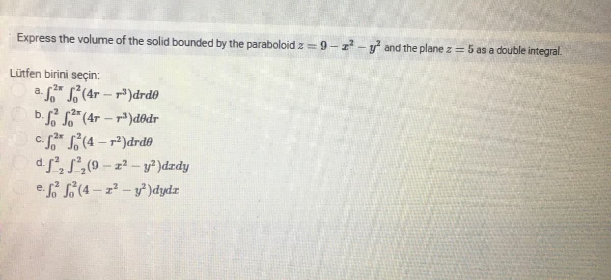 Express the volume of the solid bounded by the paraboloid z =9-z-y and the plane z = 5 as a double integral.
Lütfen birini seçin:
a. (4r - r)drdo
Ob. (4r - p)d@dr
OC* (4-r)drd0
d.f, S,(9 – z² – y² )dzdy
e f (4 - z-y)dydr
|
-2x
