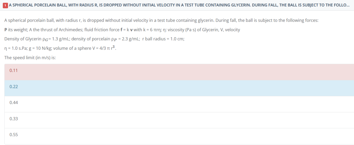 1 A SPHERICAL PORCELAIN BALL, WITH RADIUS R, IS DROPPED WITHOUT INITIAL VELOCITY IN A TEST TUBE CONTAINING GLYCERIN. DURING FALL, THE BALL IS SUBJECT TO THE FOLLO...
A spherical porcelain ball, with radius r, is dropped without initial velocity in a test tube containing glycerin. During fall, the ball is subject to the following forces:
P its weight; A the thrust of Archimedes; fluid friction force f = k v with k = 6 πrn; n: viscosity (Pa s) of Glycerin, V, velocity
Density of Glycerin pg= 1.3 g/mL; density of porcelain pp = 2.3 g/mL; r ball radius= 1.0 cm;
n = 1.0 s.Pa; g = 10 N/kg; volume of a sphere V = 4/3 πr³.
The speed limit (in m/s) is:
0.11
0.22
0.44
0.33
0.55