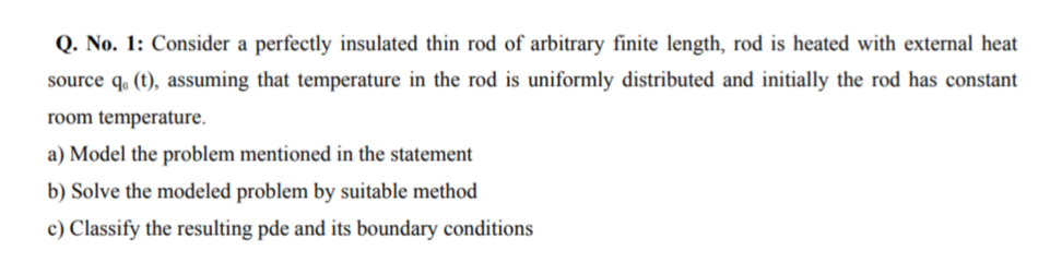 Q. No. 1: Consider a perfectly insulated thin rod of arbitrary finite length, rod is heated with external heat
source q. (t), assuming that temperature in the rod is uniformly distributed and initially the rod has constant
room temperature.
a) Model the problem mentioned in the statement
b) Solve the modeled problem by suitable method
c) Classify the resulting pde and its boundary conditions
